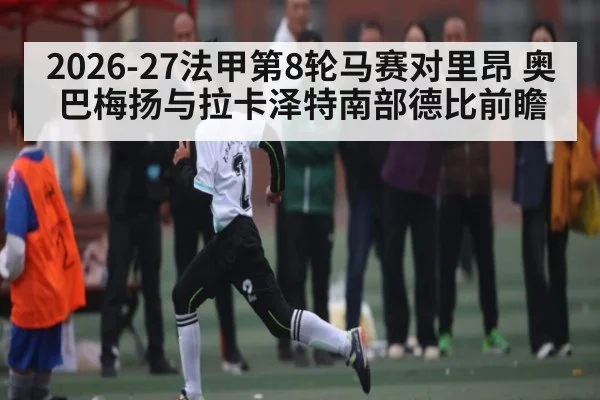 2026-27法甲第8轮马赛对里昂 奥巴梅扬与拉卡泽特南部德比前瞻